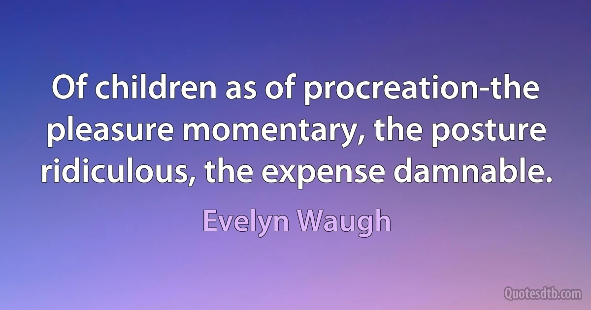 Of children as of procreation-the pleasure momentary, the posture ridiculous, the expense damnable. (Evelyn Waugh)