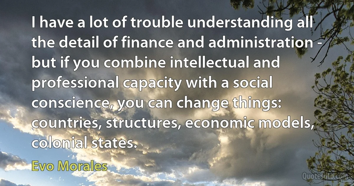 I have a lot of trouble understanding all the detail of finance and administration - but if you combine intellectual and professional capacity with a social conscience, you can change things: countries, structures, economic models, colonial states. (Evo Morales)