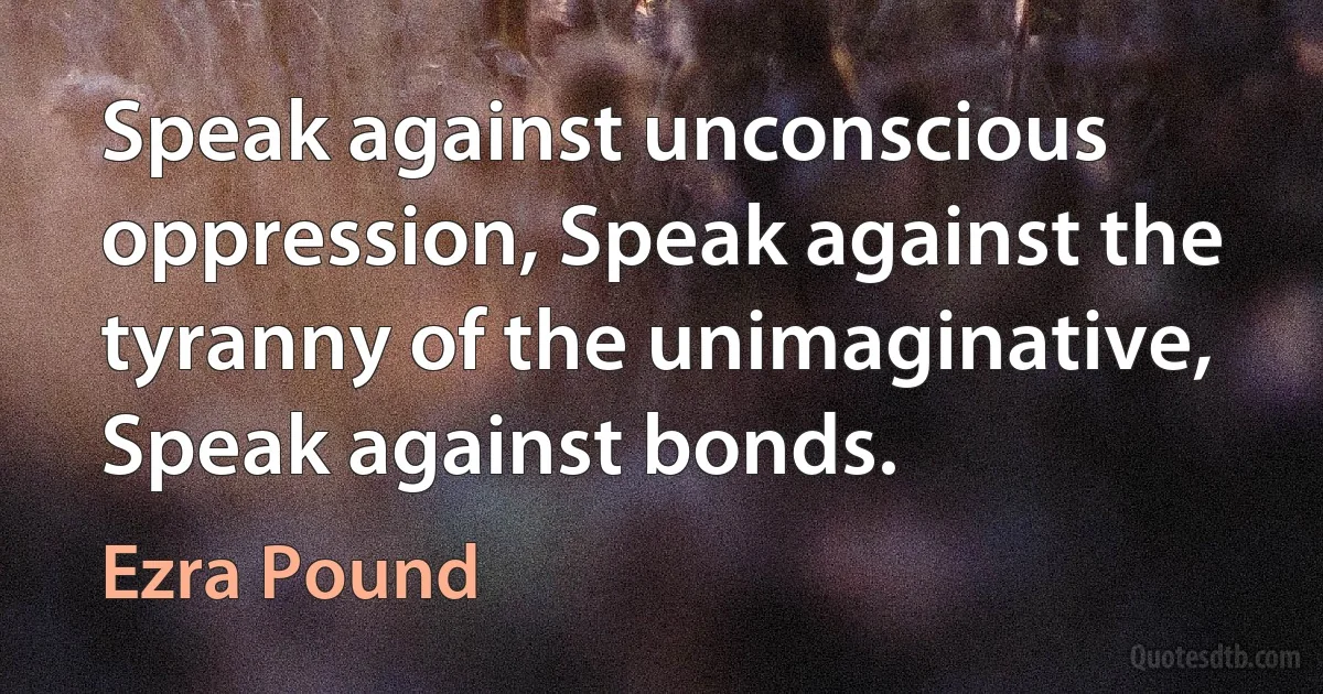 Speak against unconscious oppression, Speak against the tyranny of the unimaginative, Speak against bonds. (Ezra Pound)