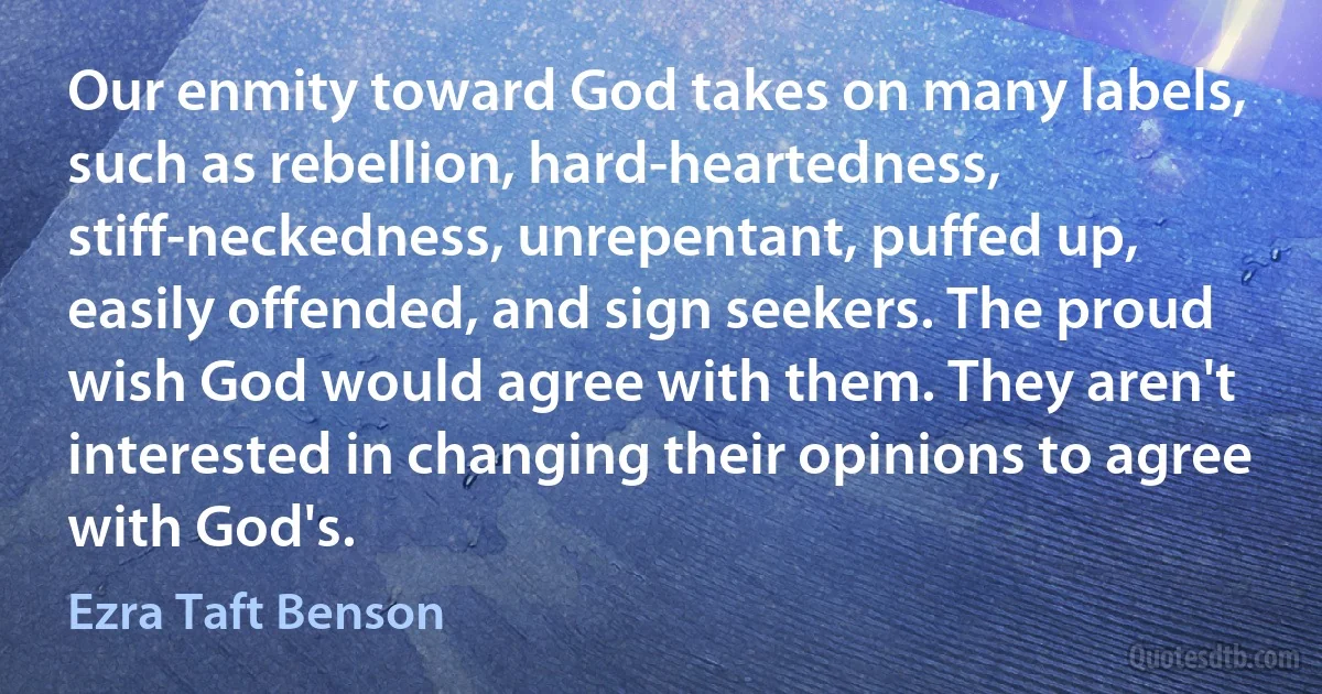 Our enmity toward God takes on many labels, such as rebellion, hard-heartedness, stiff-neckedness, unrepentant, puffed up, easily offended, and sign seekers. The proud wish God would agree with them. They aren't interested in changing their opinions to agree with God's. (Ezra Taft Benson)