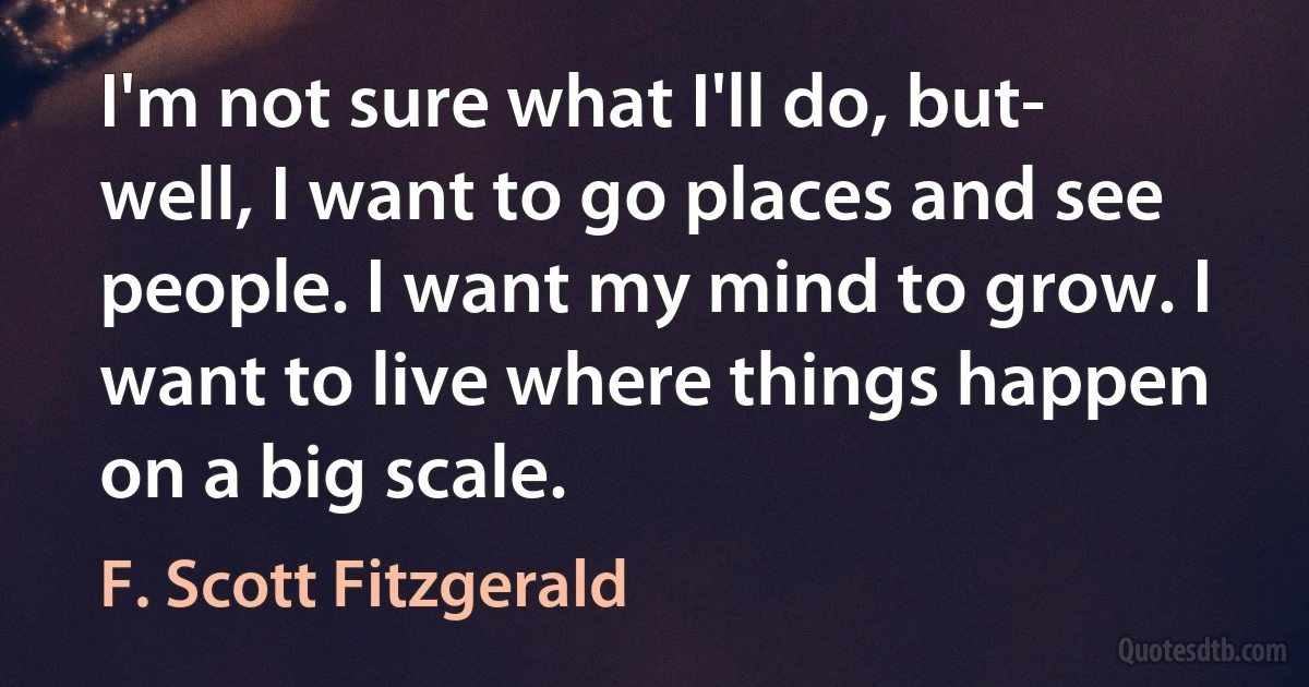 I'm not sure what I'll do, but- well, I want to go places and see people. I want my mind to grow. I want to live where things happen on a big scale. (F. Scott Fitzgerald)