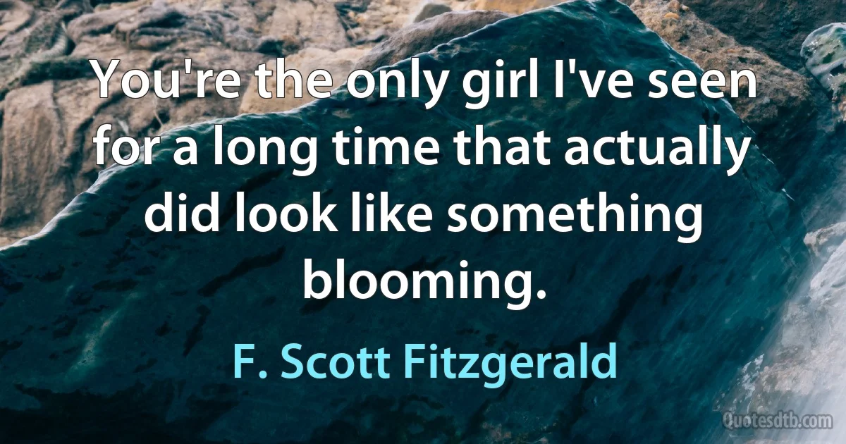 You're the only girl I've seen for a long time that actually did look like something blooming. (F. Scott Fitzgerald)