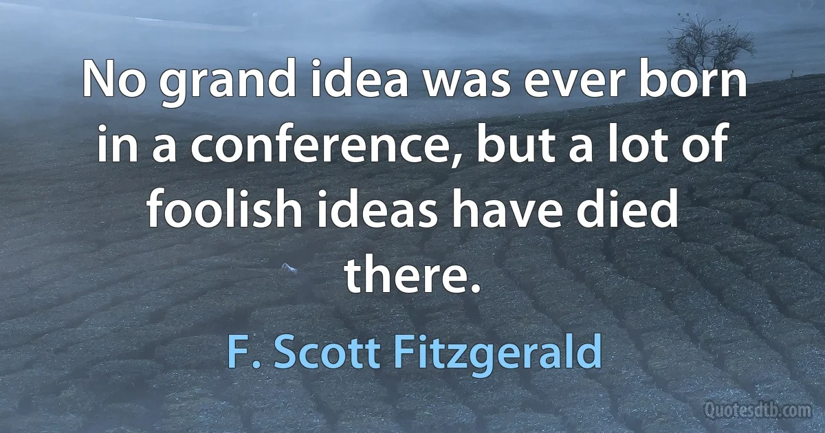 No grand idea was ever born in a conference, but a lot of foolish ideas have died there. (F. Scott Fitzgerald)