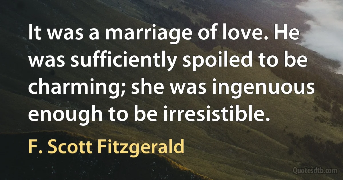 It was a marriage of love. He was sufficiently spoiled to be charming; she was ingenuous enough to be irresistible. (F. Scott Fitzgerald)