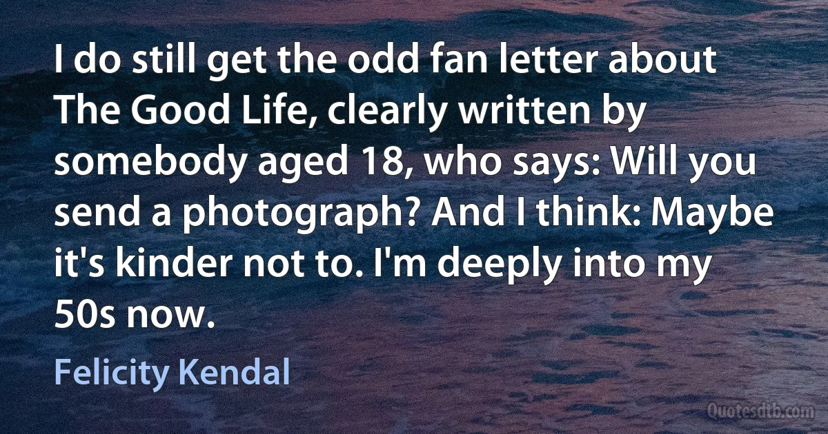 I do still get the odd fan letter about The Good Life, clearly written by somebody aged 18, who says: Will you send a photograph? And I think: Maybe it's kinder not to. I'm deeply into my 50s now. (Felicity Kendal)