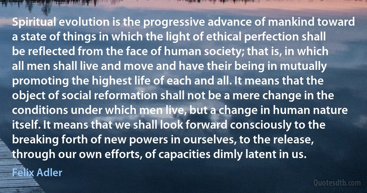 Spiritual evolution is the progressive advance of mankind toward a state of things in which the light of ethical perfection shall be reflected from the face of human society; that is, in which all men shall live and move and have their being in mutually promoting the highest life of each and all. It means that the object of social reformation shall not be a mere change in the conditions under which men live, but a change in human nature itself. It means that we shall look forward consciously to the breaking forth of new powers in ourselves, to the release, through our own efforts, of capacities dimly latent in us. (Felix Adler)