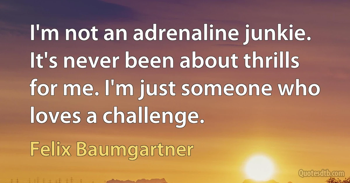 I'm not an adrenaline junkie. It's never been about thrills for me. I'm just someone who loves a challenge. (Felix Baumgartner)