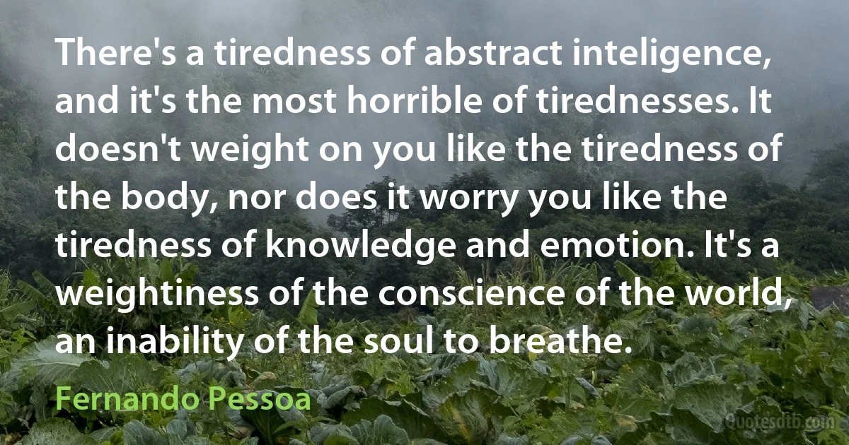 There's a tiredness of abstract inteligence, and it's the most horrible of tirednesses. It doesn't weight on you like the tiredness of the body, nor does it worry you like the tiredness of knowledge and emotion. It's a weightiness of the conscience of the world, an inability of the soul to breathe. (Fernando Pessoa)