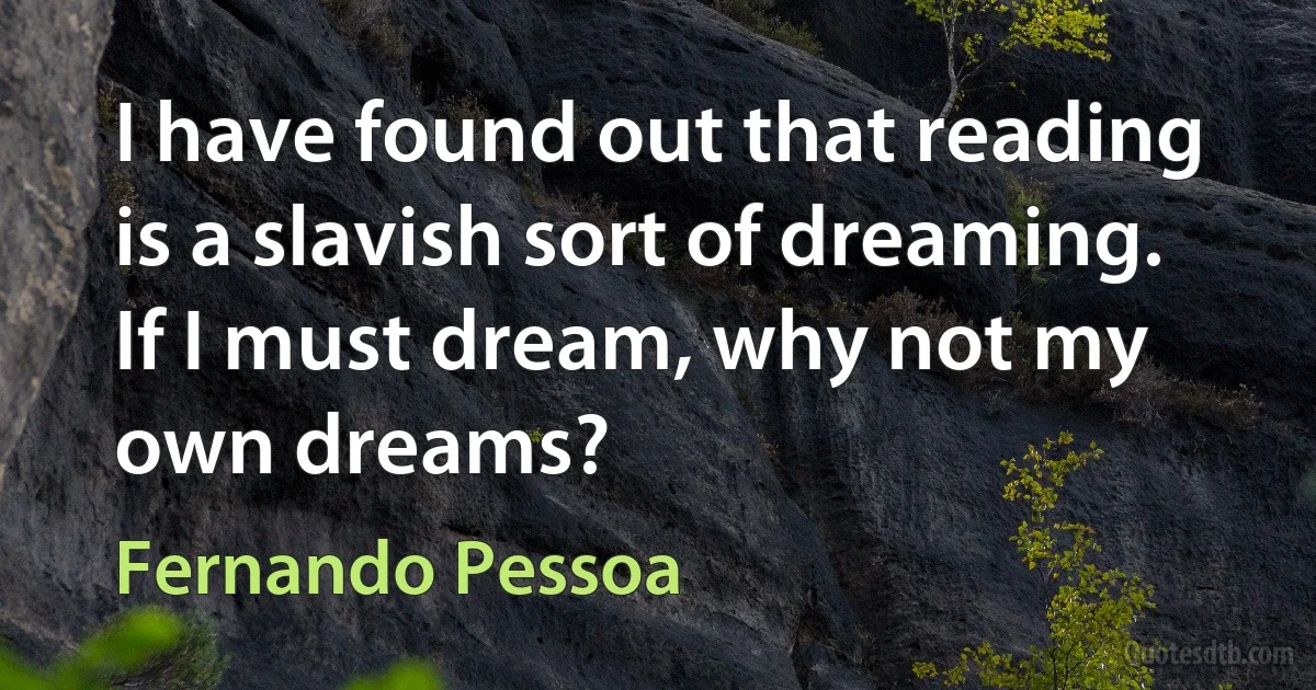 I have found out that reading is a slavish sort of dreaming. If I must dream, why not my own dreams? (Fernando Pessoa)