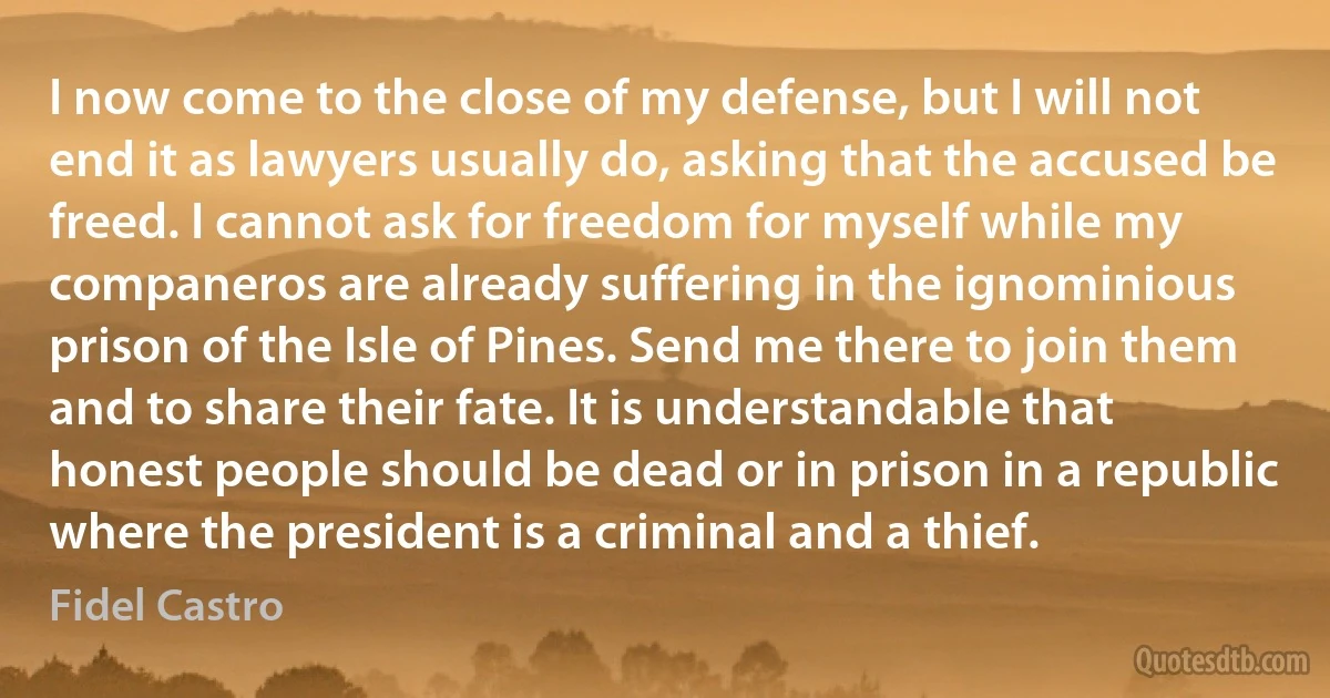 I now come to the close of my defense, but I will not end it as lawyers usually do, asking that the accused be freed. I cannot ask for freedom for myself while my companeros are already suffering in the ignominious prison of the Isle of Pines. Send me there to join them and to share their fate. It is understandable that honest people should be dead or in prison in a republic where the president is a criminal and a thief. (Fidel Castro)