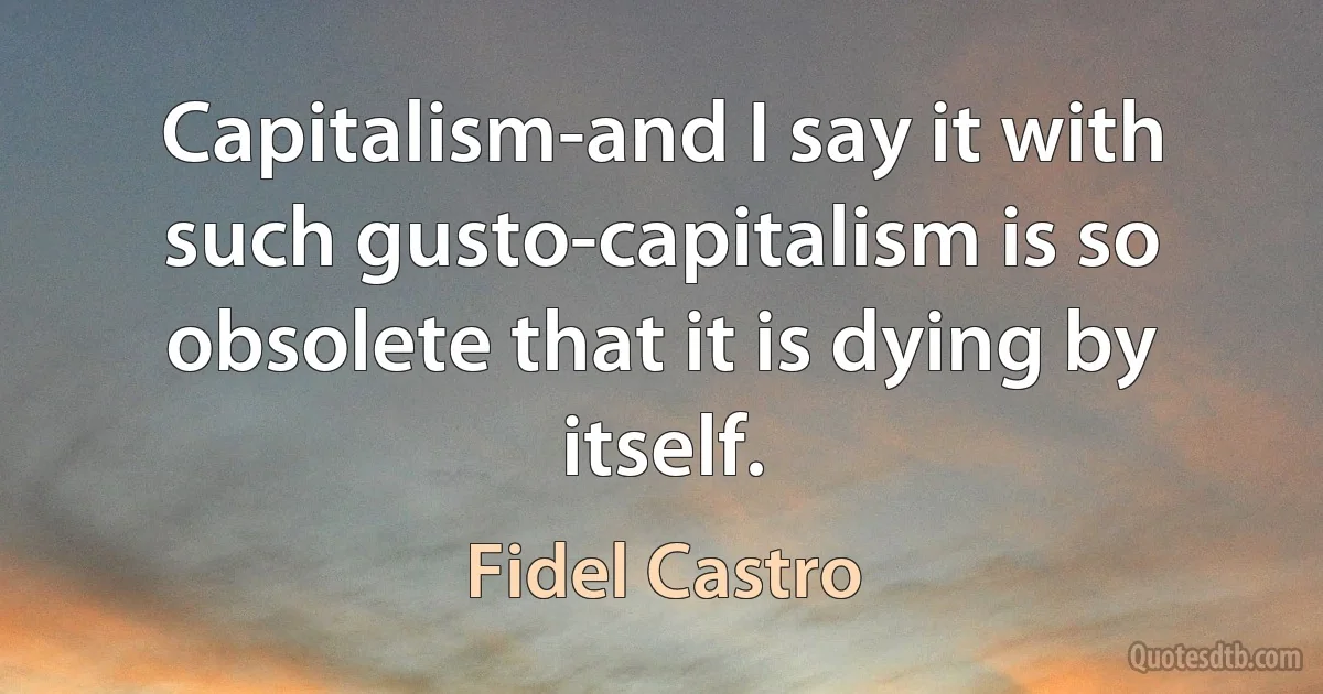 Capitalism-and I say it with such gusto-capitalism is so obsolete that it is dying by itself. (Fidel Castro)