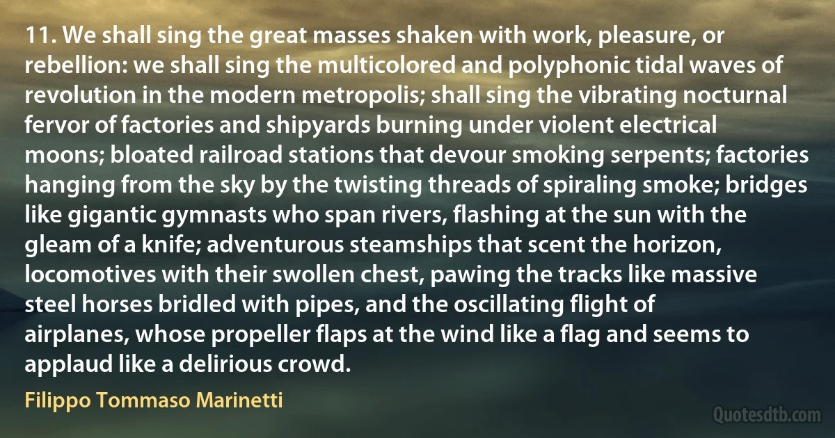 11. We shall sing the great masses shaken with work, pleasure, or rebellion: we shall sing the multicolored and polyphonic tidal waves of revolution in the modern metropolis; shall sing the vibrating nocturnal fervor of factories and shipyards burning under violent electrical moons; bloated railroad stations that devour smoking serpents; factories hanging from the sky by the twisting threads of spiraling smoke; bridges like gigantic gymnasts who span rivers, flashing at the sun with the gleam of a knife; adventurous steamships that scent the horizon, locomotives with their swollen chest, pawing the tracks like massive steel horses bridled with pipes, and the oscillating flight of airplanes, whose propeller flaps at the wind like a flag and seems to applaud like a delirious crowd. (Filippo Tommaso Marinetti)