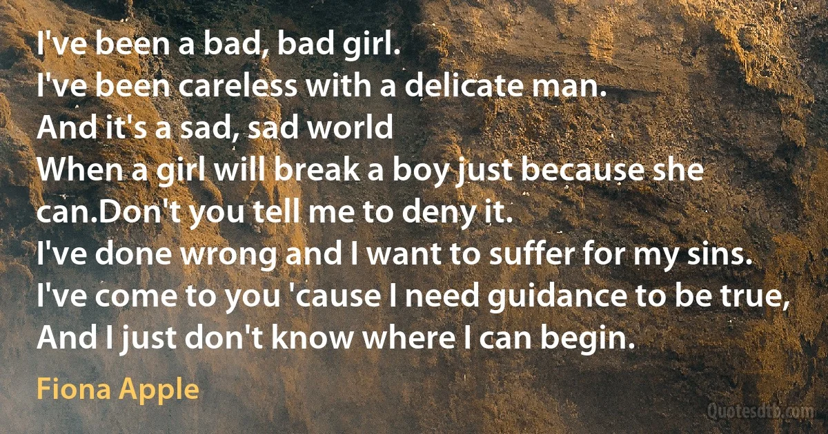 I've been a bad, bad girl.
I've been careless with a delicate man.
And it's a sad, sad world
When a girl will break a boy just because she can.Don't you tell me to deny it.
I've done wrong and I want to suffer for my sins.
I've come to you 'cause I need guidance to be true,
And I just don't know where I can begin. (Fiona Apple)