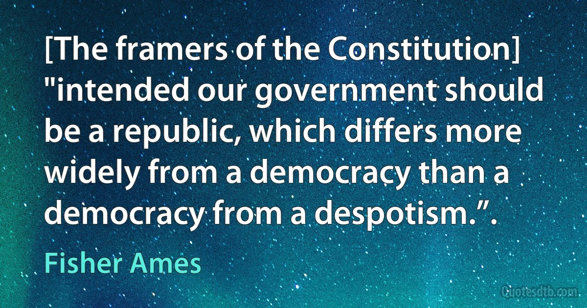 [The framers of the Constitution] "intended our government should be a republic, which differs more widely from a democracy than a democracy from a despotism.”. (Fisher Ames)