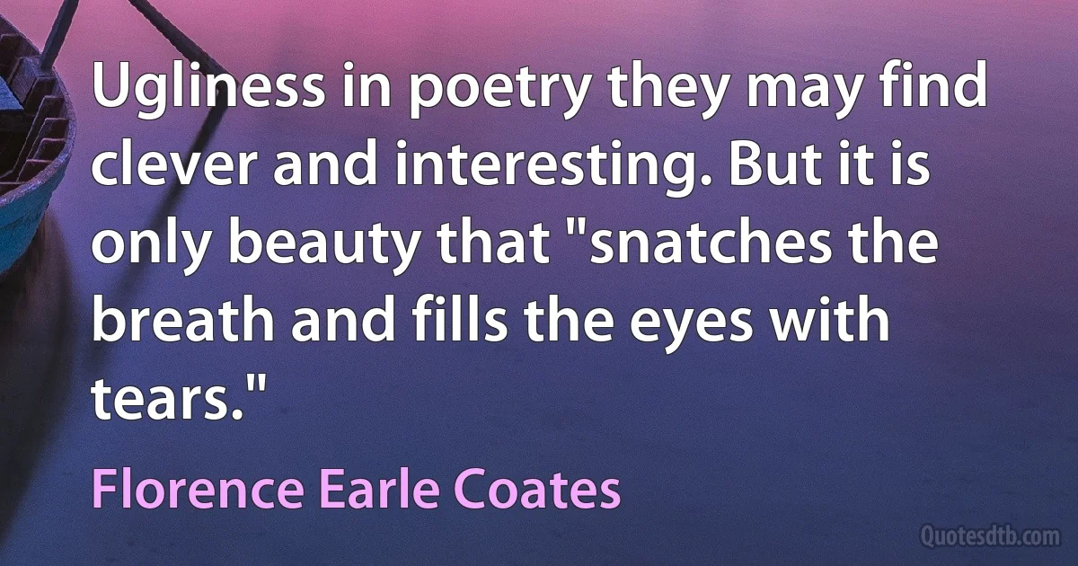 Ugliness in poetry they may find clever and interesting. But it is only beauty that "snatches the breath and fills the eyes with tears." (Florence Earle Coates)