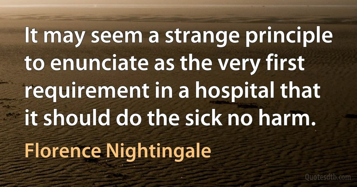 It may seem a strange principle to enunciate as the very first requirement in a hospital that it should do the sick no harm. (Florence Nightingale)