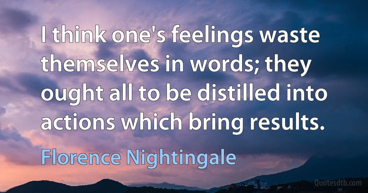 I think one's feelings waste themselves in words; they ought all to be distilled into actions which bring results. (Florence Nightingale)