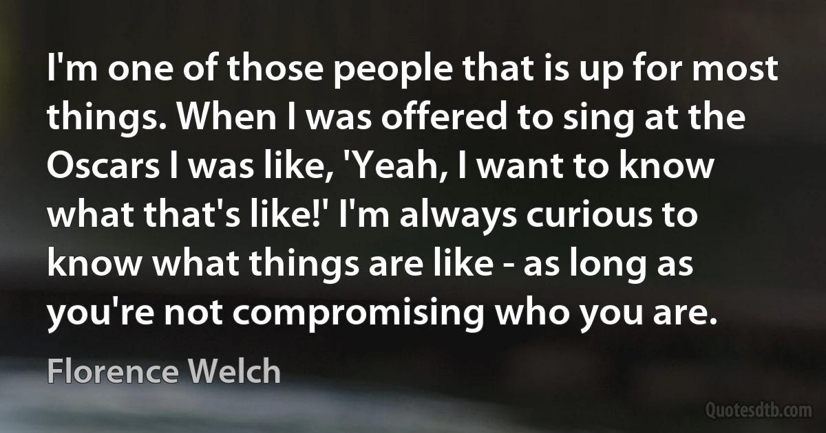 I'm one of those people that is up for most things. When I was offered to sing at the Oscars I was like, 'Yeah, I want to know what that's like!' I'm always curious to know what things are like - as long as you're not compromising who you are. (Florence Welch)