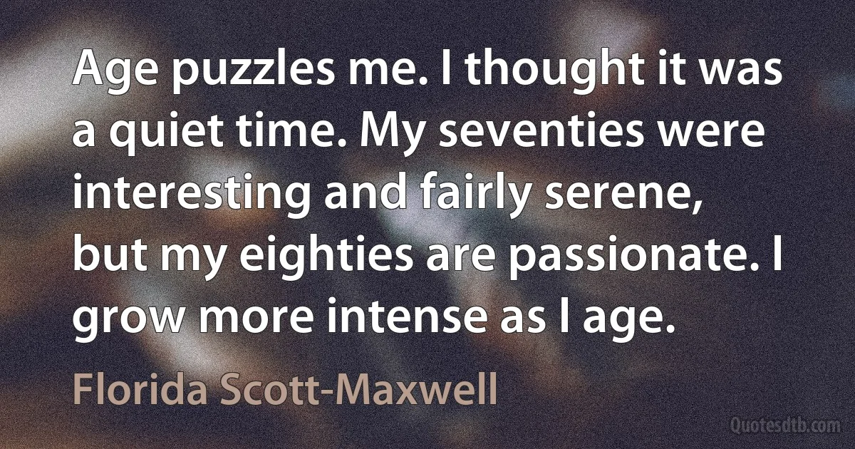 Age puzzles me. I thought it was a quiet time. My seventies were interesting and fairly serene, but my eighties are passionate. I grow more intense as I age. (Florida Scott-Maxwell)