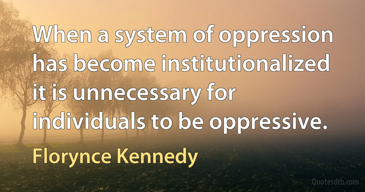 When a system of oppression has become institutionalized it is unnecessary for individuals to be oppressive. (Florynce Kennedy)