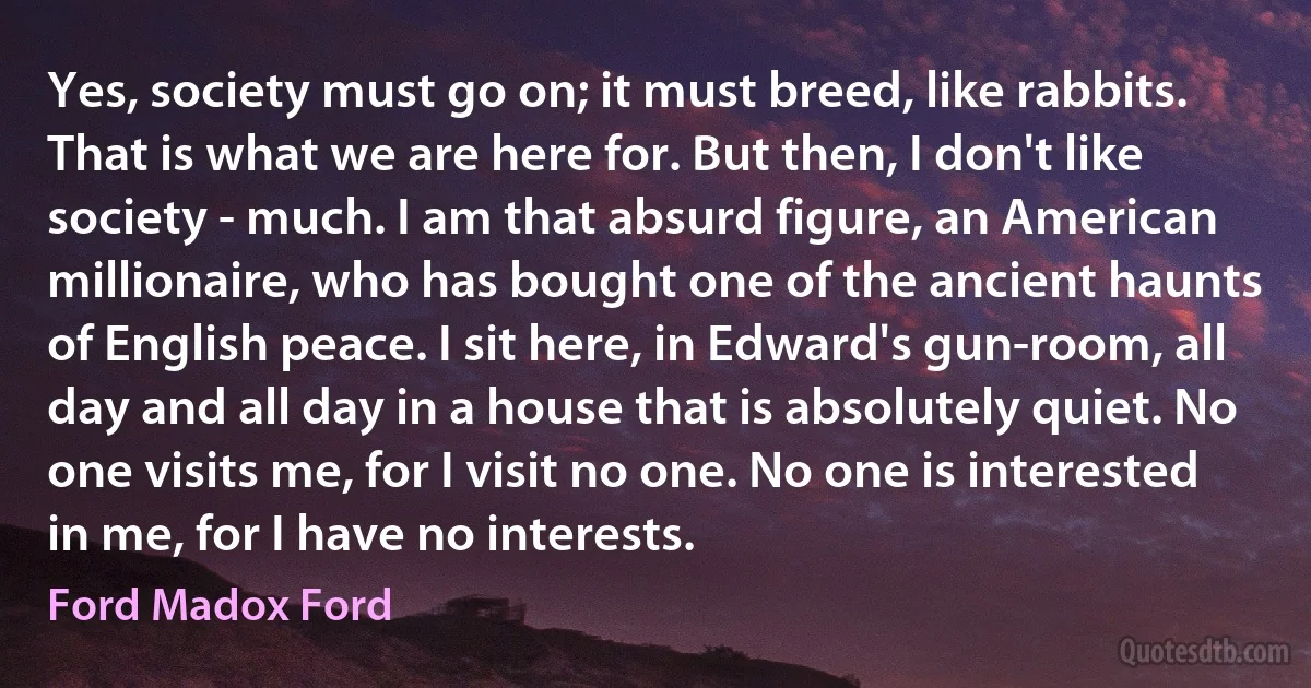 Yes, society must go on; it must breed, like rabbits. That is what we are here for. But then, I don't like society - much. I am that absurd figure, an American millionaire, who has bought one of the ancient haunts of English peace. I sit here, in Edward's gun-room, all day and all day in a house that is absolutely quiet. No one visits me, for I visit no one. No one is interested in me, for I have no interests. (Ford Madox Ford)