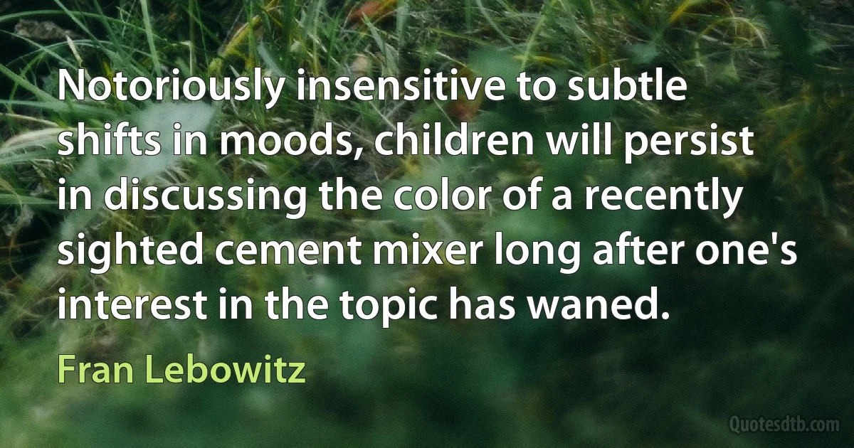 Notoriously insensitive to subtle shifts in moods, children will persist in discussing the color of a recently sighted cement mixer long after one's interest in the topic has waned. (Fran Lebowitz)