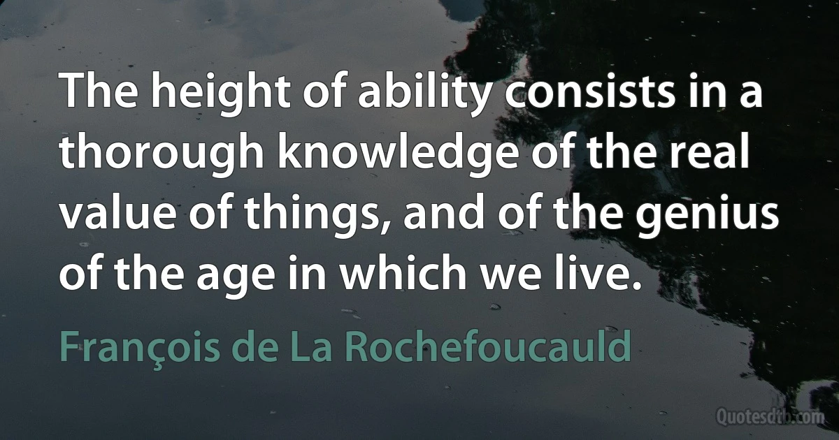 The height of ability consists in a thorough knowledge of the real value of things, and of the genius of the age in which we live. (François de La Rochefoucauld)