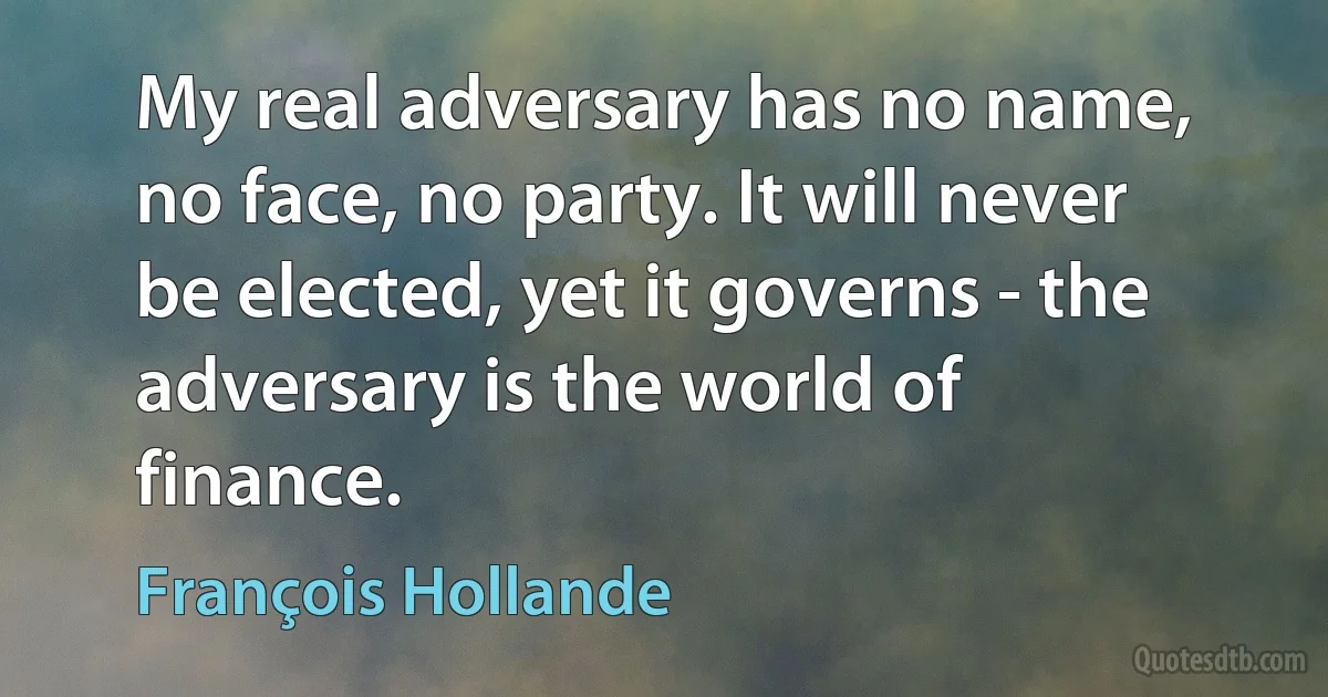 My real adversary has no name, no face, no party. It will never be elected, yet it governs - the adversary is the world of finance. (François Hollande)