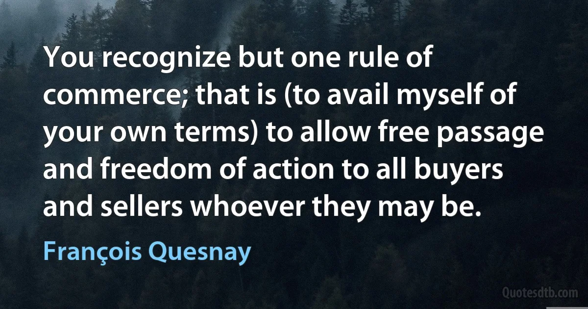 You recognize but one rule of commerce; that is (to avail myself of your own terms) to allow free passage and freedom of action to all buyers and sellers whoever they may be. (François Quesnay)