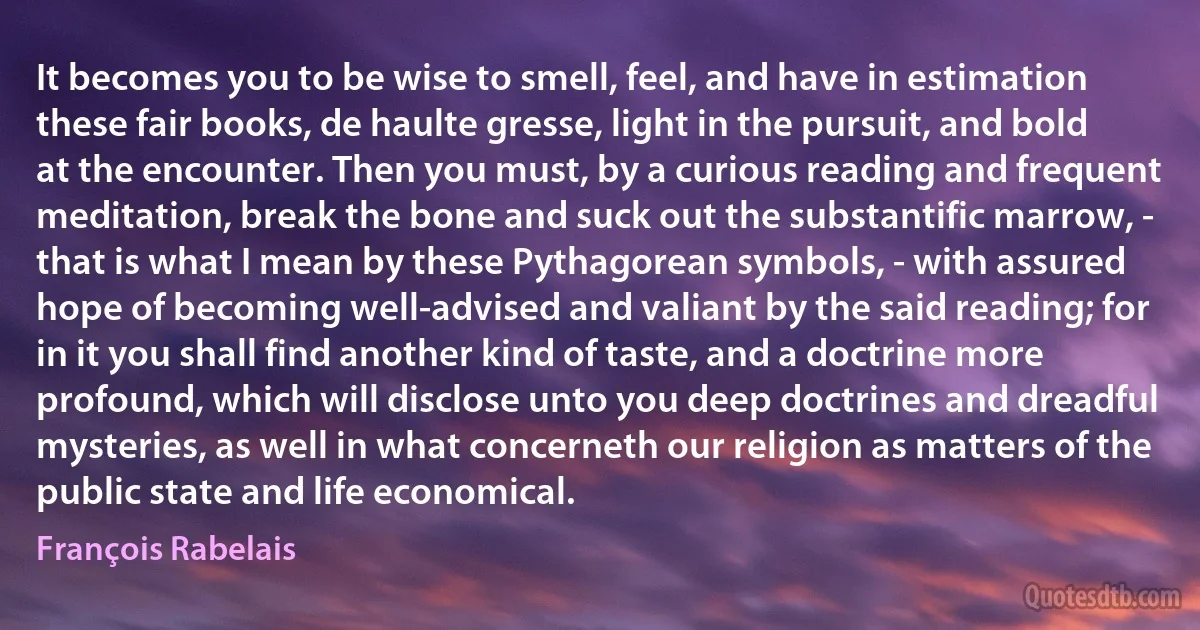 It becomes you to be wise to smell, feel, and have in estimation these fair books, de haulte gresse, light in the pursuit, and bold at the encounter. Then you must, by a curious reading and frequent meditation, break the bone and suck out the substantific marrow, - that is what I mean by these Pythagorean symbols, - with assured hope of becoming well-advised and valiant by the said reading; for in it you shall find another kind of taste, and a doctrine more profound, which will disclose unto you deep doctrines and dreadful mysteries, as well in what concerneth our religion as matters of the public state and life economical. (François Rabelais)