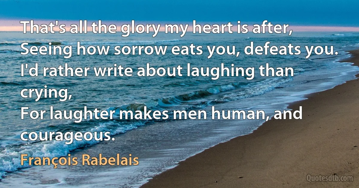 That's all the glory my heart is after,
Seeing how sorrow eats you, defeats you.
I'd rather write about laughing than crying,
For laughter makes men human, and courageous. (François Rabelais)