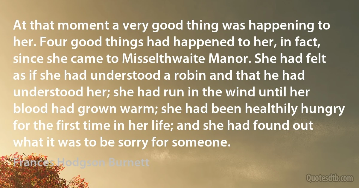 At that moment a very good thing was happening to her. Four good things had happened to her, in fact, since she came to Misselthwaite Manor. She had felt as if she had understood a robin and that he had understood her; she had run in the wind until her blood had grown warm; she had been healthily hungry for the first time in her life; and she had found out what it was to be sorry for someone. (Frances Hodgson Burnett)