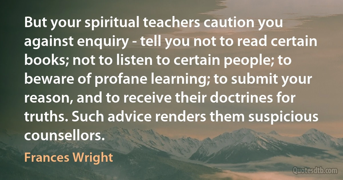 But your spiritual teachers caution you against enquiry - tell you not to read certain books; not to listen to certain people; to beware of profane learning; to submit your reason, and to receive their doctrines for truths. Such advice renders them suspicious counsellors. (Frances Wright)