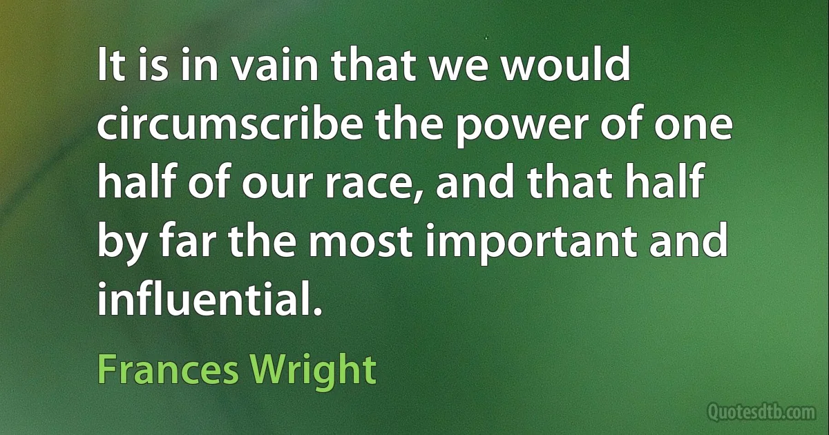 It is in vain that we would circumscribe the power of one half of our race, and that half by far the most important and influential. (Frances Wright)