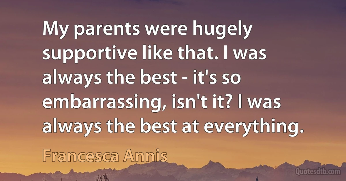 My parents were hugely supportive like that. I was always the best - it's so embarrassing, isn't it? I was always the best at everything. (Francesca Annis)