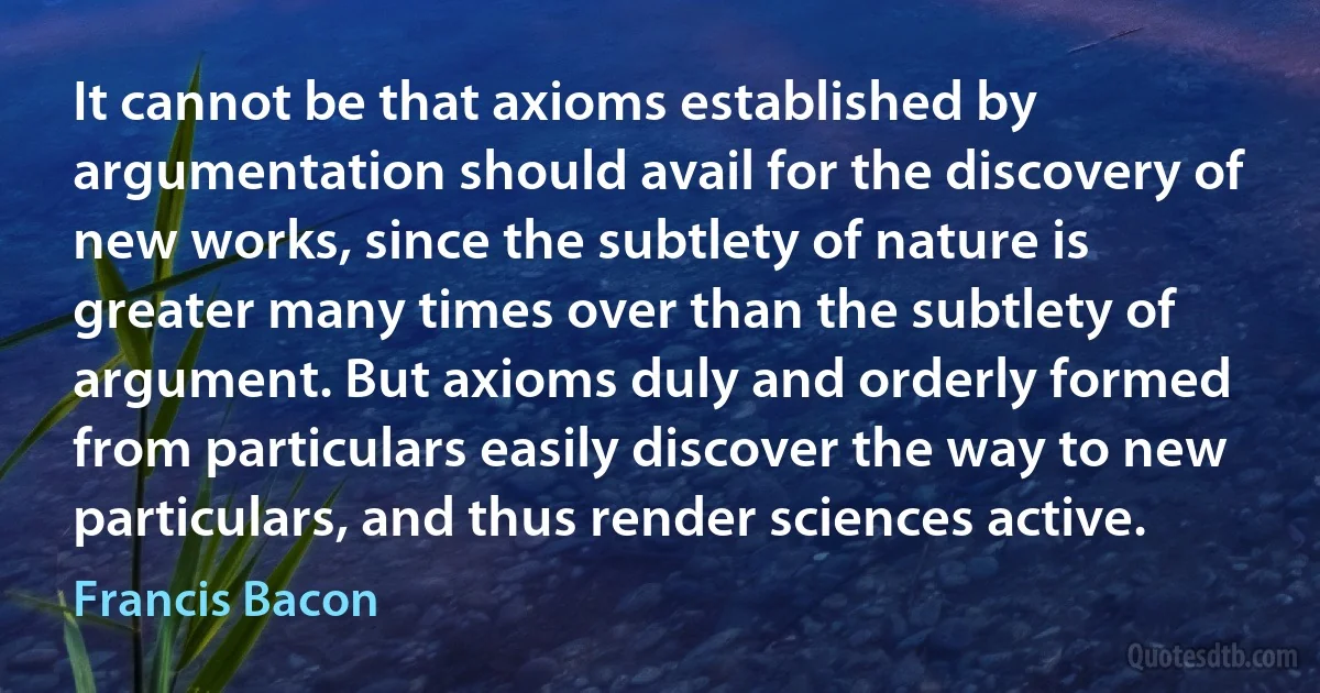 It cannot be that axioms established by argumentation should avail for the discovery of new works, since the subtlety of nature is greater many times over than the subtlety of argument. But axioms duly and orderly formed from particulars easily discover the way to new particulars, and thus render sciences active. (Francis Bacon)