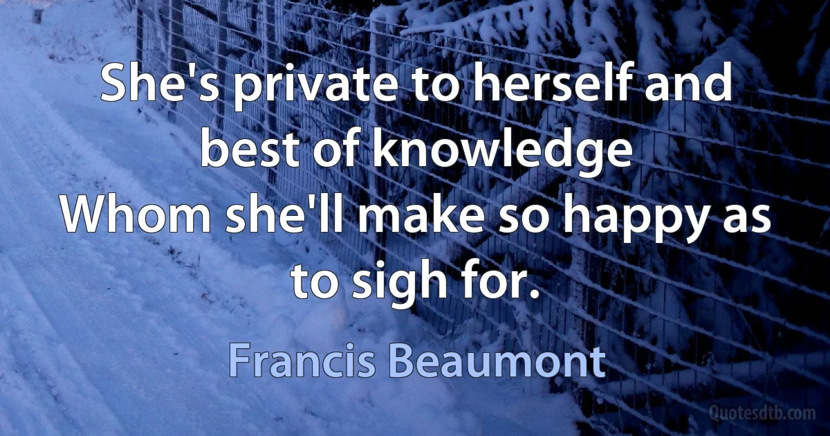 She's private to herself and best of knowledge
Whom she'll make so happy as to sigh for. (Francis Beaumont)