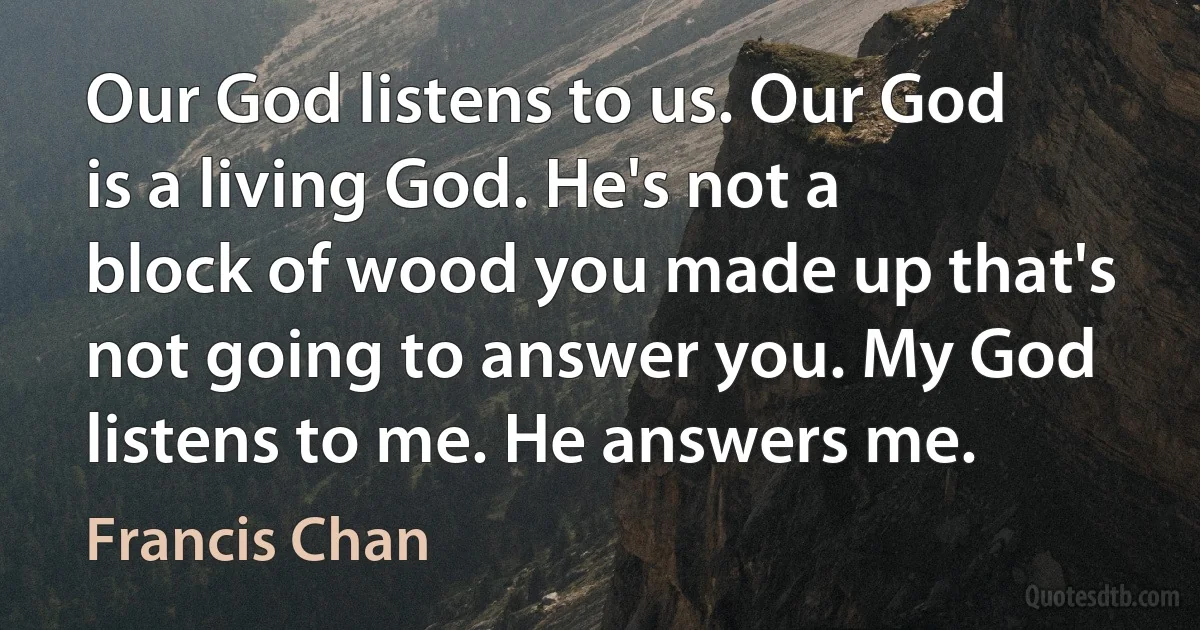 Our God listens to us. Our God is a living God. He's not a block of wood you made up that's not going to answer you. My God listens to me. He answers me. (Francis Chan)