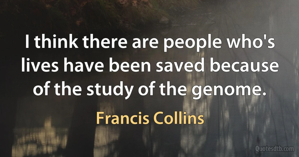 I think there are people who's lives have been saved because of the study of the genome. (Francis Collins)