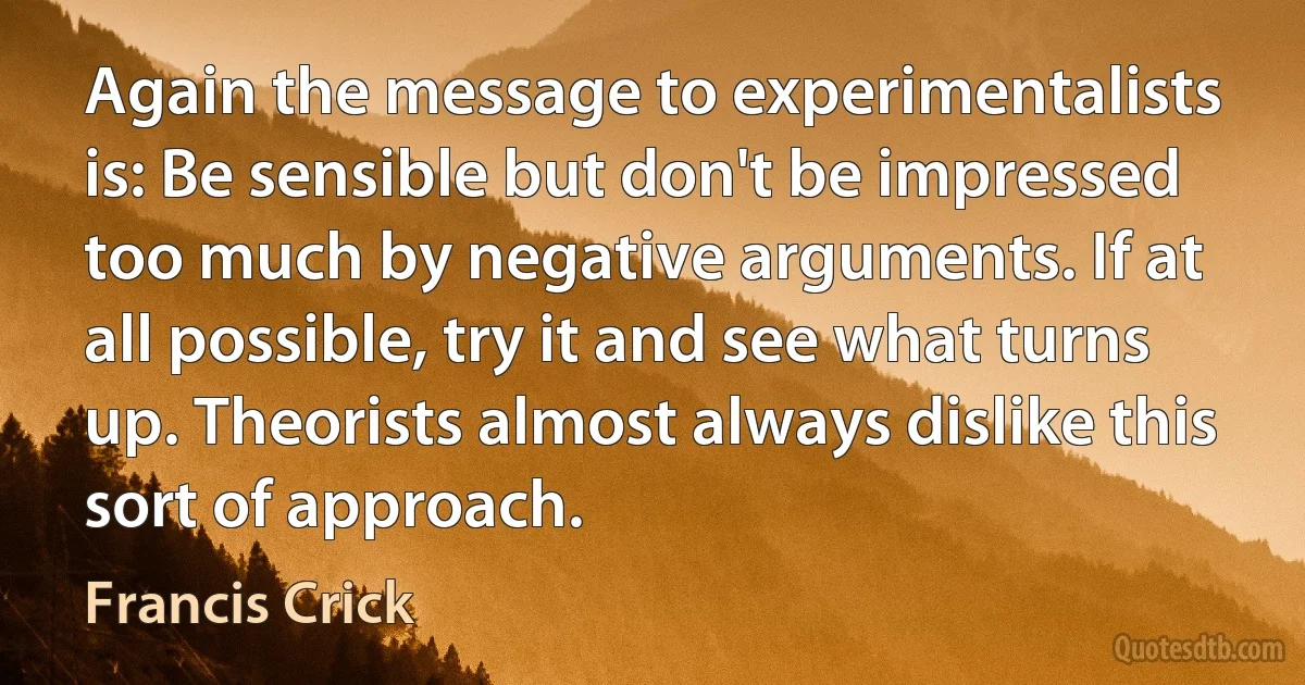 Again the message to experimentalists is: Be sensible but don't be impressed too much by negative arguments. If at all possible, try it and see what turns up. Theorists almost always dislike this sort of approach. (Francis Crick)