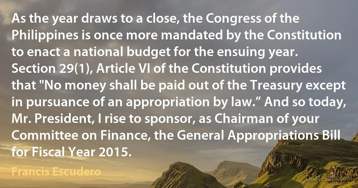 As the year draws to a close, the Congress of the Philippines is once more mandated by the Constitution to enact a national budget for the ensuing year. Section 29(1), Article VI of the Constitution provides that "No money shall be paid out of the Treasury except in pursuance of an appropriation by law.” And so today, Mr. President, I rise to sponsor, as Chairman of your Committee on Finance, the General Appropriations Bill for Fiscal Year 2015. (Francis Escudero)