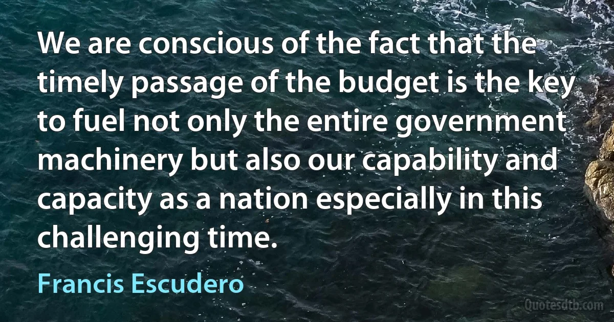 We are conscious of the fact that the timely passage of the budget is the key to fuel not only the entire government machinery but also our capability and capacity as a nation especially in this challenging time. (Francis Escudero)