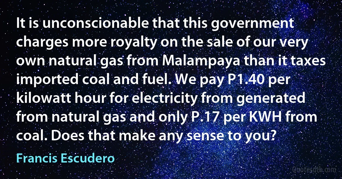 It is unconscionable that this government charges more royalty on the sale of our very own natural gas from Malampaya than it taxes imported coal and fuel. We pay P1.40 per kilowatt hour for electricity from generated from natural gas and only P.17 per KWH from coal. Does that make any sense to you? (Francis Escudero)