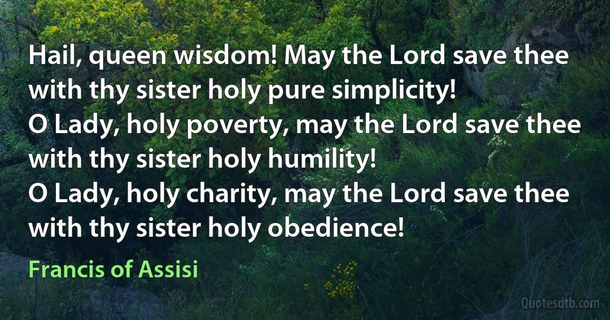 Hail, queen wisdom! May the Lord save thee with thy sister holy pure simplicity!
O Lady, holy poverty, may the Lord save thee with thy sister holy humility!
O Lady, holy charity, may the Lord save thee with thy sister holy obedience! (Francis of Assisi)