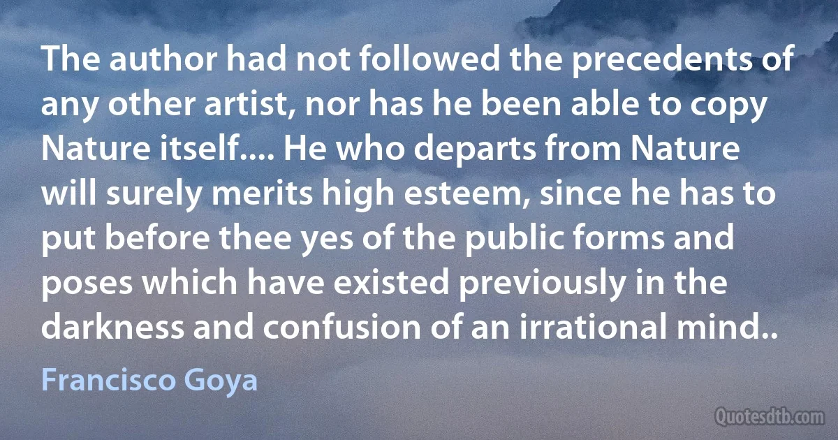 The author had not followed the precedents of any other artist, nor has he been able to copy Nature itself.... He who departs from Nature will surely merits high esteem, since he has to put before thee yes of the public forms and poses which have existed previously in the darkness and confusion of an irrational mind.. (Francisco Goya)