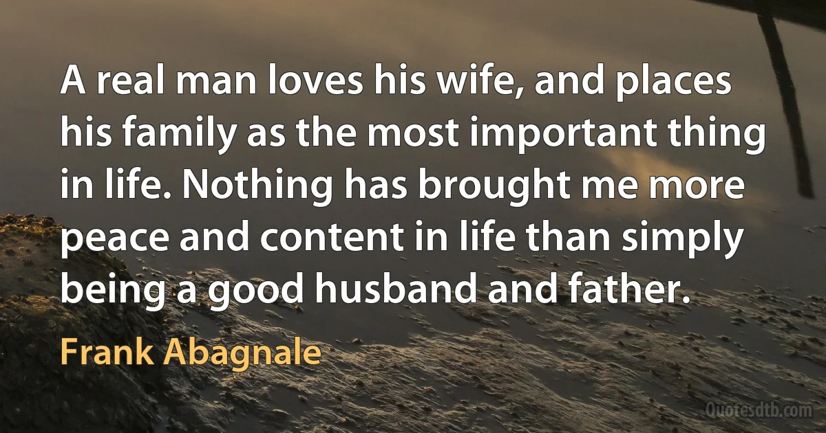 A real man loves his wife, and places his family as the most important thing in life. Nothing has brought me more peace and content in life than simply being a good husband and father. (Frank Abagnale)