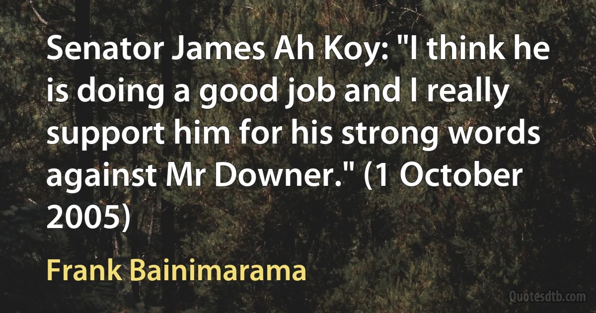 Senator James Ah Koy: "I think he is doing a good job and I really support him for his strong words against Mr Downer." (1 October 2005) (Frank Bainimarama)