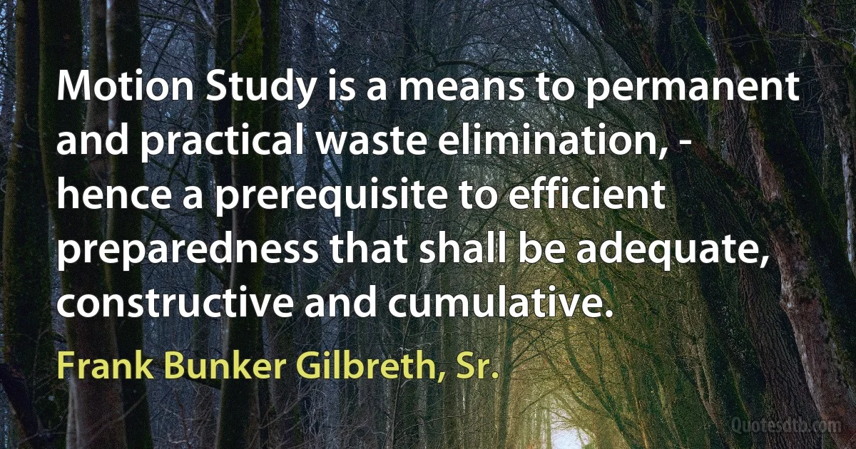 Motion Study is a means to permanent and practical waste elimination, - hence a prerequisite to efficient preparedness that shall be adequate, constructive and cumulative. (Frank Bunker Gilbreth, Sr.)