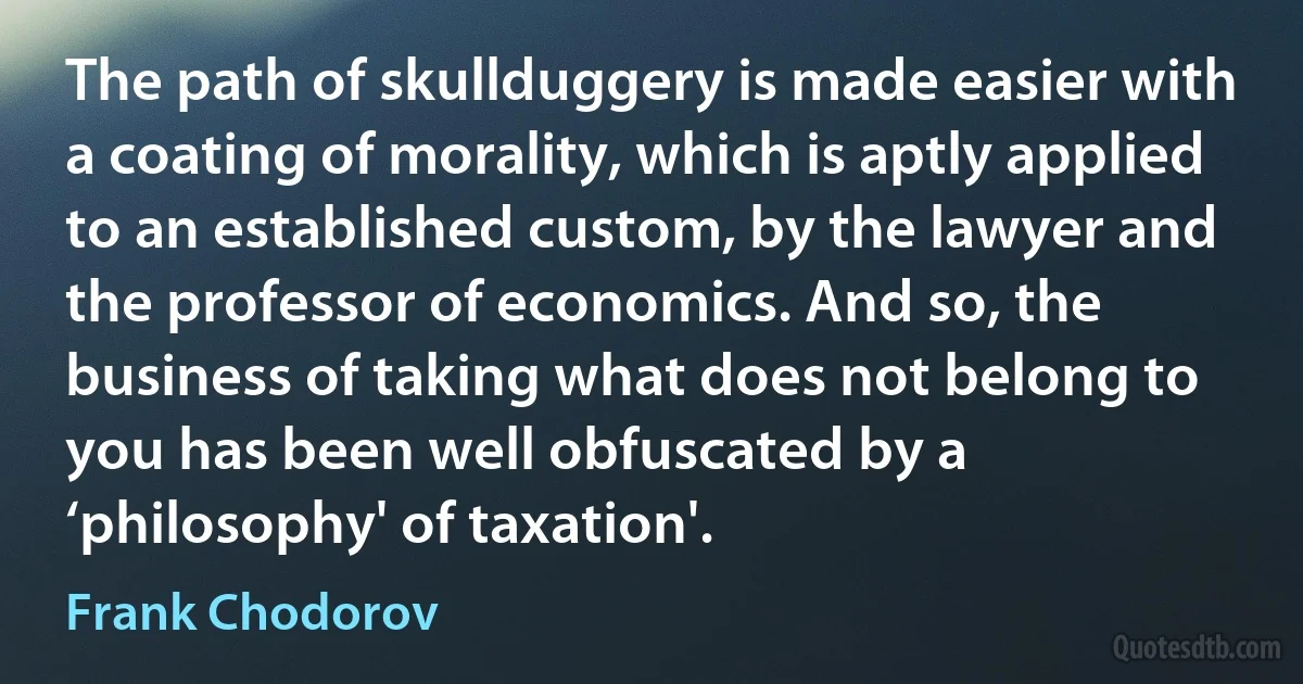 The path of skullduggery is made easier with a coating of morality, which is aptly applied to an established custom, by the lawyer and the professor of economics. And so, the business of taking what does not belong to you has been well obfuscated by a ‘philosophy' of taxation'. (Frank Chodorov)