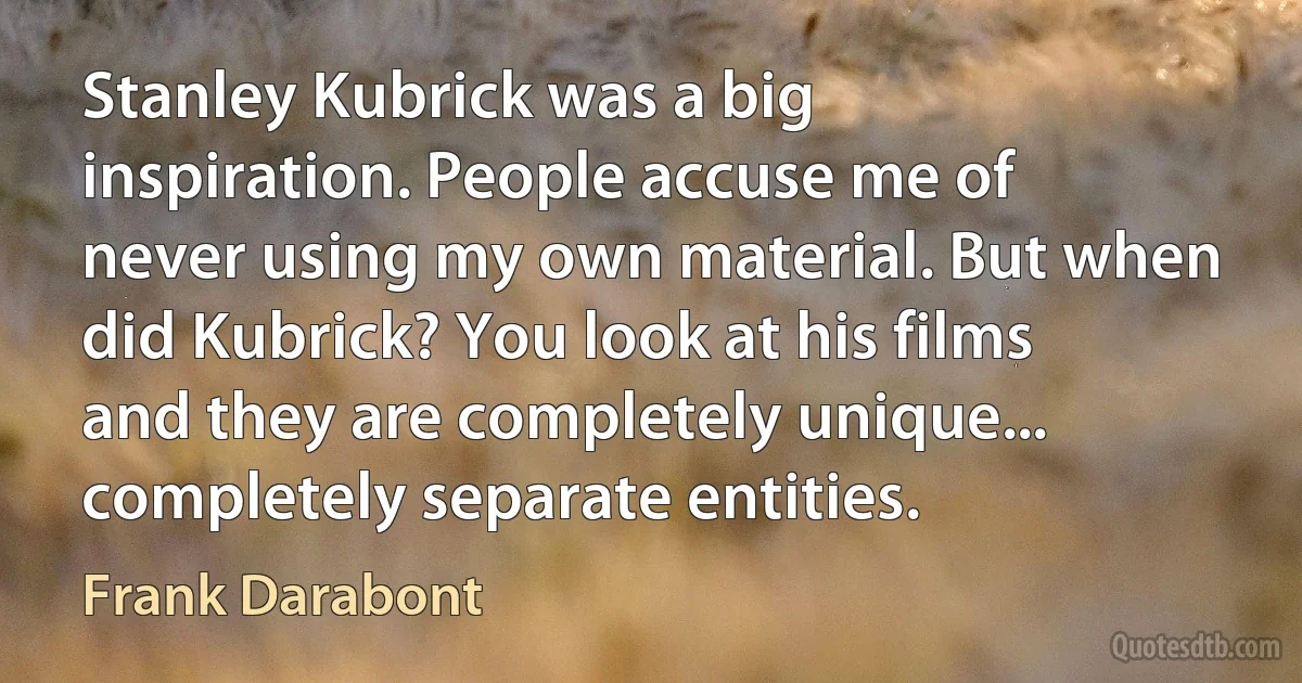 Stanley Kubrick was a big inspiration. People accuse me of never using my own material. But when did Kubrick? You look at his films and they are completely unique... completely separate entities. (Frank Darabont)